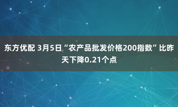 东方优配 3月5日“农产品批发价格200指数”比昨天下降0.21个点