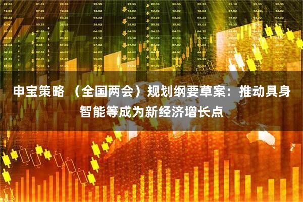 申宝策略 （全国两会）规划纲要草案：推动具身智能等成为新经济增长点
