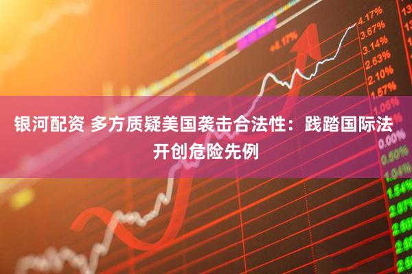 银河配资 多方质疑美国袭击合法性：践踏国际法 开创危险先例
