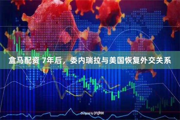 盒马配资 7年后，委内瑞拉与美国恢复外交关系