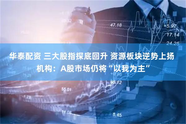 华泰配资 三大股指探底回升 资源板块逆势上扬 机构：A股市场仍将“以我为主”