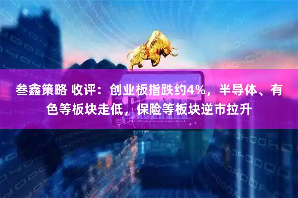 叁鑫策略 收评：创业板指跌约4%，半导体、有色等板块走低，保险等板块逆市拉升