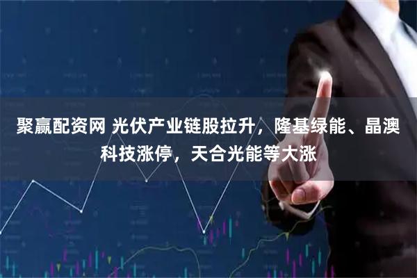 聚赢配资网 光伏产业链股拉升，隆基绿能、晶澳科技涨停，天合光能等大涨