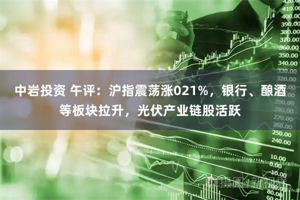 中岩投资 午评：沪指震荡涨021%，银行、酿酒等板块拉升，光伏产业链股活跃