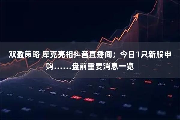 双盈策略 库克亮相抖音直播间；今日1只新股申购……盘前重要消息一览