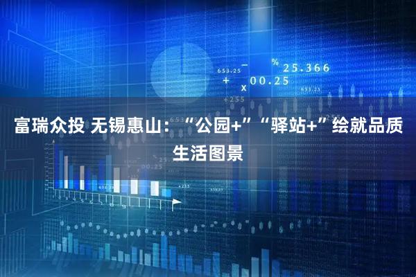 富瑞众投 无锡惠山：“公园+”“驿站+”绘就品质生活图景