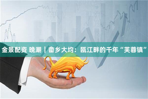 金景配资 晚潮｜畲乡大均：瓯江畔的千年“芙蓉镇”