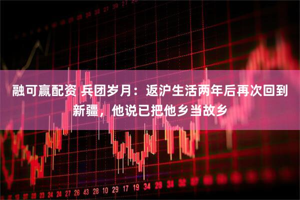 融可赢配资 兵团岁月：返沪生活两年后再次回到新疆，他说已把他乡当故乡