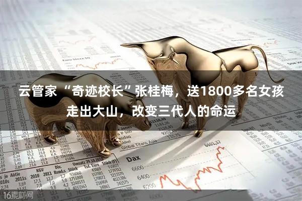 云管家 “奇迹校长”张桂梅，送1800多名女孩走出大山，改变三代人的命运