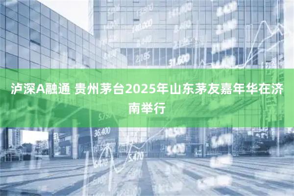 泸深A融通 贵州茅台2025年山东茅友嘉年华在济南举行