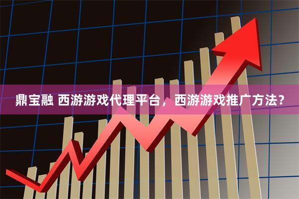 鼎宝融 西游游戏代理平台，西游游戏推广方法？