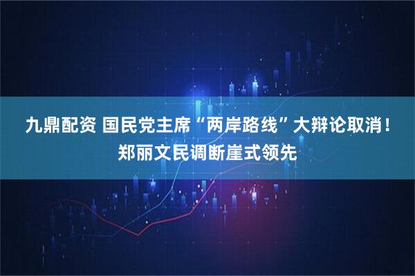 九鼎配资 国民党主席“两岸路线”大辩论取消！郑丽文民调断崖式领先