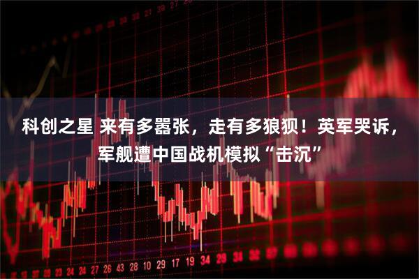 科创之星 来有多嚣张,走有多狼狈!英军哭诉,军舰遭中国战机模拟“击沉”