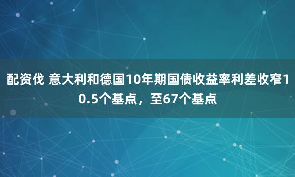 配资伐 意大利和德国10年期国债收益率利差收窄10.5个基点，至67个基点