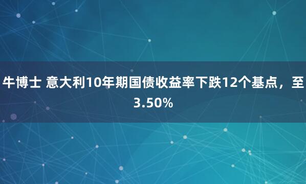 牛博士 意大利10年期国债收益率下跌12个基点，至3.50%