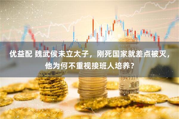 优益配 魏武侯未立太子，刚死国家就差点被灭，他为何不重视接班人培养？