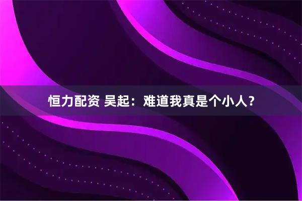 恒力配资 吴起：难道我真是个小人？