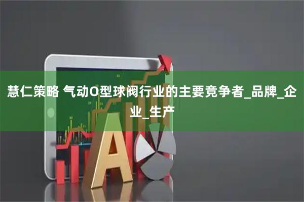 慧仁策略 气动O型球阀行业的主要竞争者_品牌_企业_生产