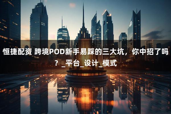 恒捷配资 跨境POD新手易踩的三大坑，你中招了吗？_平台_设计_模式