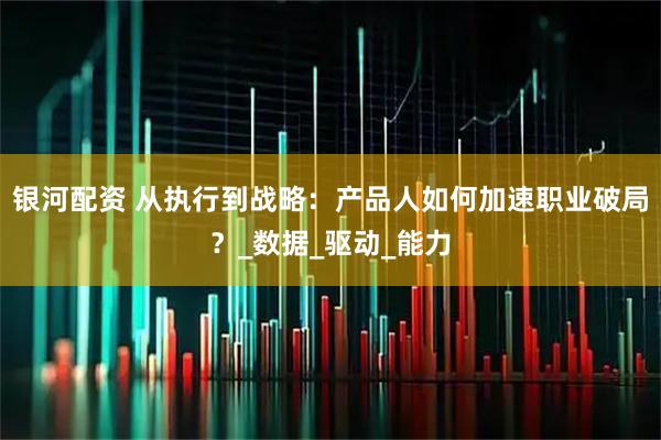 银河配资 从执行到战略：产品人如何加速职业破局？_数据_驱动_能力