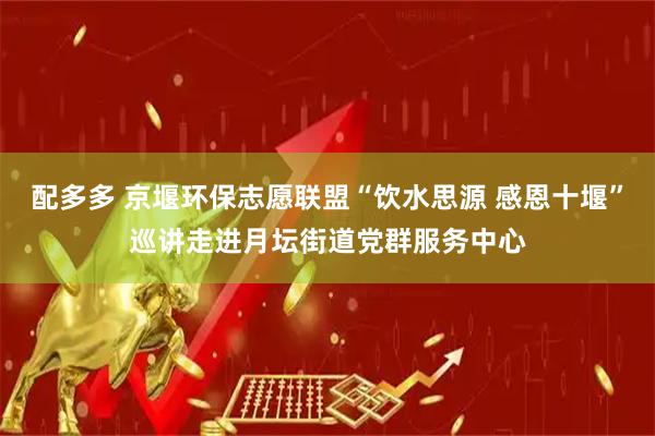 配多多 京堰环保志愿联盟“饮水思源 感恩十堰”巡讲走进月坛街道党群服务中心