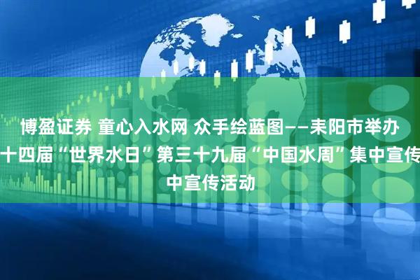 博盈证券 童心入水网 众手绘蓝图——耒阳市举办第三十四届“世界水日”第三十九届“中国水周”集中宣传活动