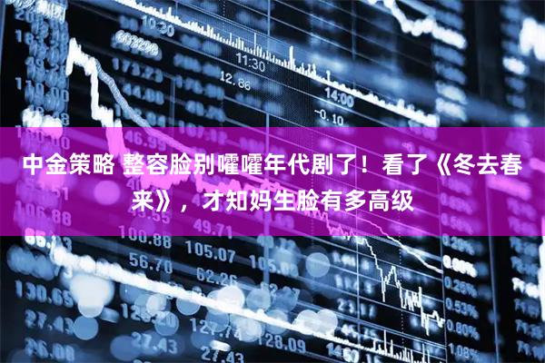 中金策略 整容脸别嚯嚯年代剧了！看了《冬去春来》，才知妈生脸有多高级