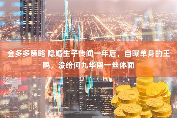 金多多策略 隐婚生子传闻一年后，自曝单身的王鸥，没给何九华留一丝体面