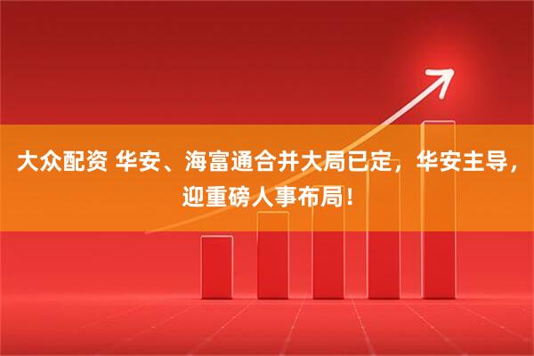 大众配资 华安、海富通合并大局已定，华安主导，迎重磅人事布局！