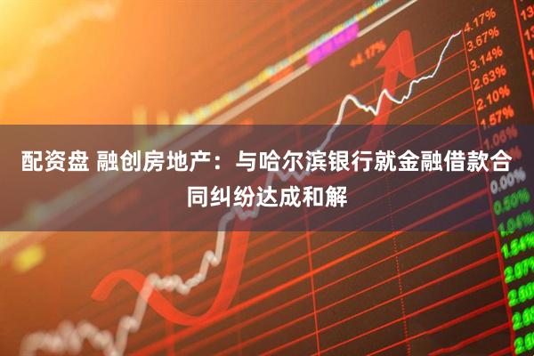 配资盘 融创房地产：与哈尔滨银行就金融借款合同纠纷达成和解