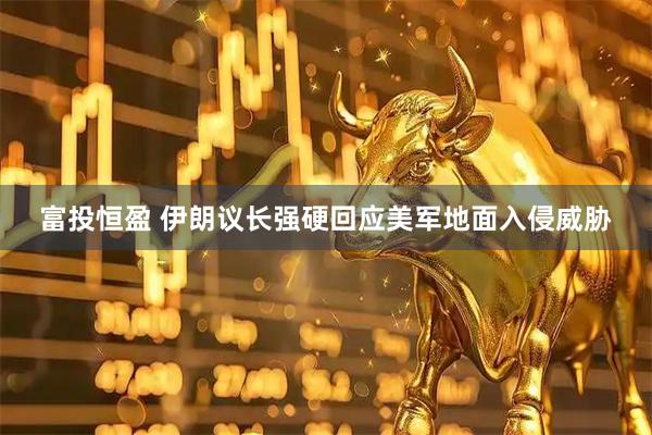 富投恒盈 伊朗议长强硬回应美军地面入侵威胁