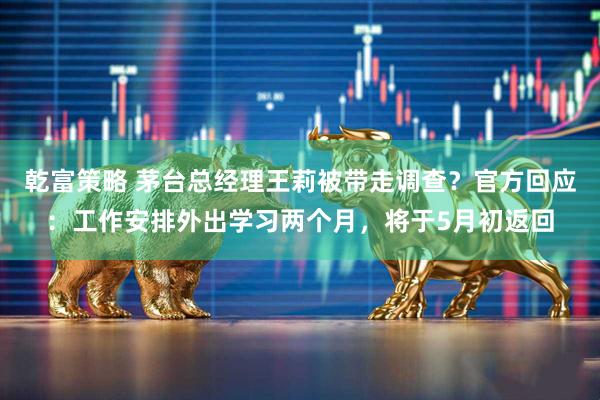 乾富策略 茅台总经理王莉被带走调查？官方回应：工作安排外出学习两个月，将于5月初返回