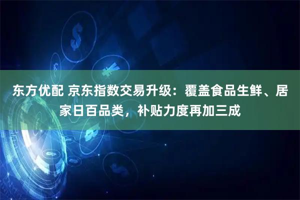 东方优配 京东指数交易升级：覆盖食品生鲜、居家日百品类，补贴力度再加三成