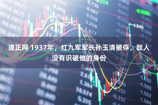 道正网 1937年，红九军军长孙玉清被俘，敌人没有识破他的身份