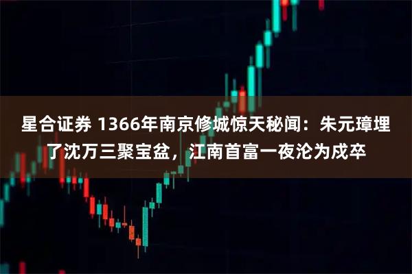 星合证券 1366年南京修城惊天秘闻：朱元璋埋了沈万三聚宝盆，江南首富一夜沦为戍卒