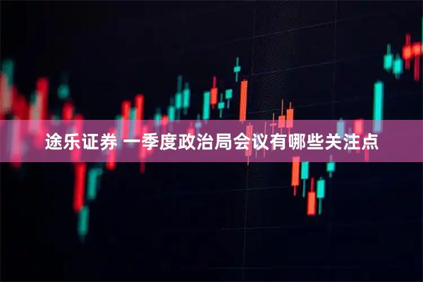 途乐证券 一季度政治局会议有哪些关注点