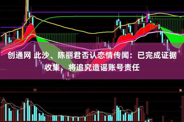 创通网 此沙、陈丽君否认恋情传闻：已完成证据收集，将追究造谣账号责任