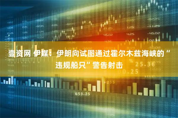 壹资网 伊媒：伊朗向试图通过霍尔木兹海峡的“违规船只”警告射击