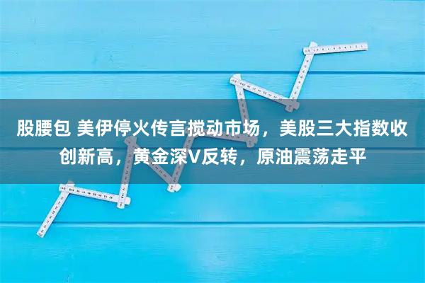 股腰包 美伊停火传言搅动市场，美股三大指数收创新高，黄金深V反转，原油震荡走平