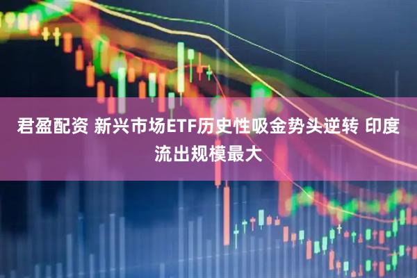 君盈配资 新兴市场ETF历史性吸金势头逆转 印度流出规模最大