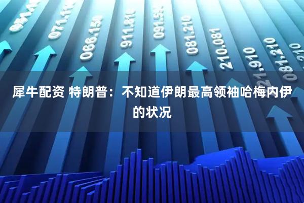 犀牛配资 特朗普：不知道伊朗最高领袖哈梅内伊的状况