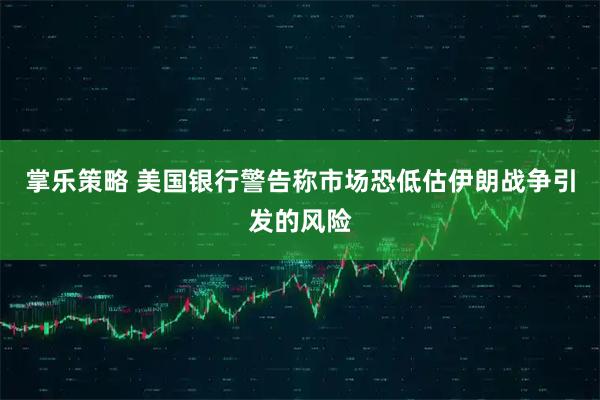 掌乐策略 美国银行警告称市场恐低估伊朗战争引发的风险
