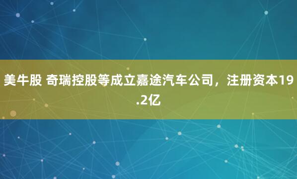 美牛股 奇瑞控股等成立嘉途汽车公司，注册资本19.2亿