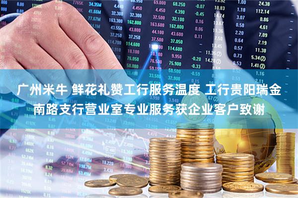 广州米牛 鲜花礼赞工行服务温度 工行贵阳瑞金南路支行营业室专业服务获企业客户致谢