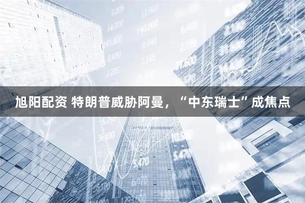 旭阳配资 特朗普威胁阿曼，“中东瑞士”成焦点