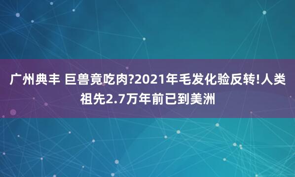 广州典丰 巨兽竟吃肉?2021年毛发化验反转!人类祖先2.7万年前已到美洲