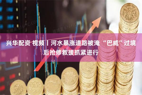 兴华配资 视频丨河水暴涨道路被淹 “巴威”过境后抢修救援抓紧进行